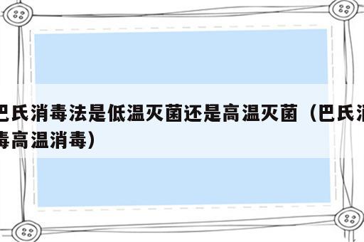 巴氏消毒法是低温灭菌还是高温灭菌（巴氏消毒高温消毒）