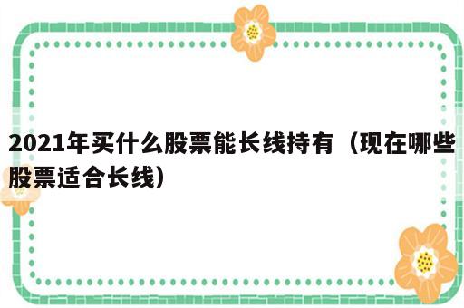 2021年买什么股票能长线持有（现在哪些股票适合长线）