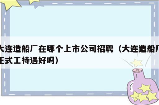 大连造船厂在哪个上市公司招聘（大连造船厂正式工待遇好吗）