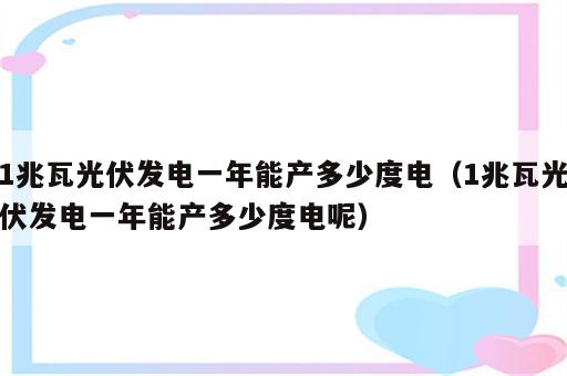 1兆瓦光伏发电一年能产多少度电（1兆瓦光伏发电一年能产多少度电呢）