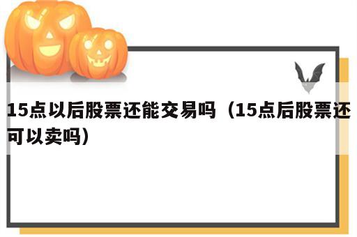 15点以后股票还能交易吗（15点后股票还可以卖吗）