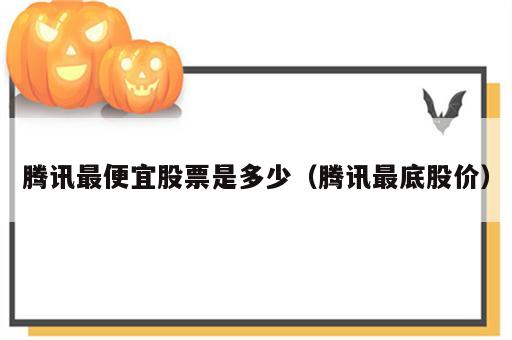腾讯最便宜股票是多少（腾讯最底股价）