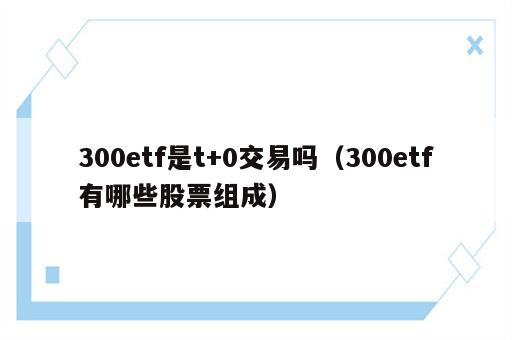 300etf是t+0交易吗（300etf有哪些股票组成）