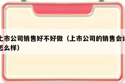 上市公司销售好不好做（上市公司的销售会计怎么样）