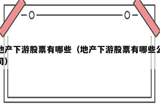 地产下游股票有哪些（地产下游股票有哪些公司）