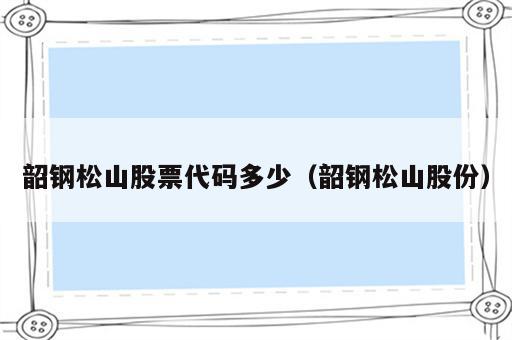 韶钢松山股票代码多少（韶钢松山股份）