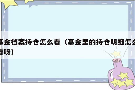 基金档案持仓怎么看（基金里的持仓明细怎么看呀）