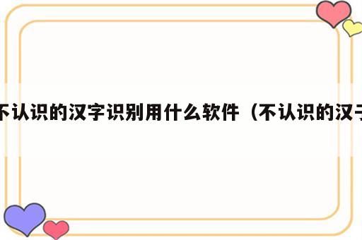 不认识的汉字识别用什么软件（不认识的汉子）