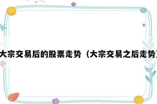 大宗交易后的股票走势（大宗交易之后走势）