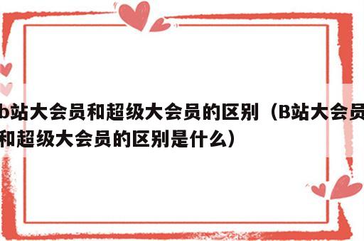 b站大会员和超级大会员的区别（B站大会员和超级大会员的区别是什么）