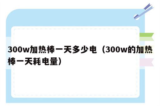 300w加热棒一天多少电（300w的加热棒一天耗电量）
