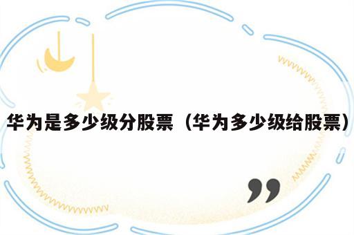 华为是多少级分股票（华为多少级给股票）