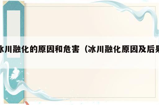 冰川融化的原因和危害（冰川融化原因及后果）