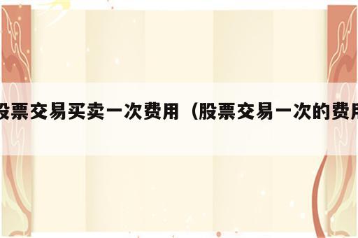 股票交易买卖一次费用（股票交易一次的费用）