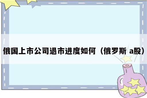 俄国上市公司退市进度如何（俄罗斯 a股）