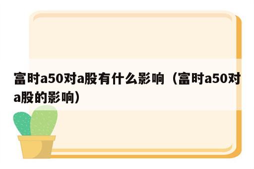 富时a50对a股有什么影响（富时a50对a股的影响）