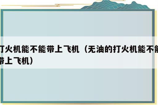 打火机能不能带上飞机（无油的打火机能不能带上飞机）