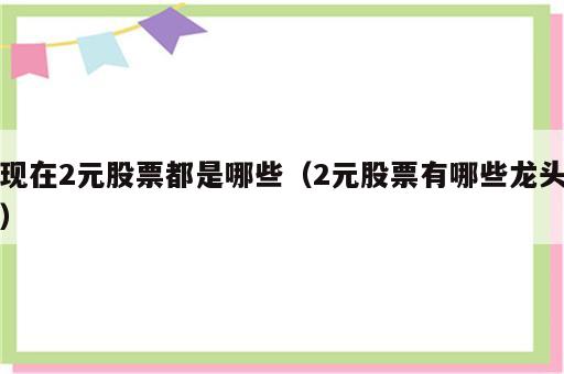 现在2元股票都是哪些（2元股票有哪些龙头）