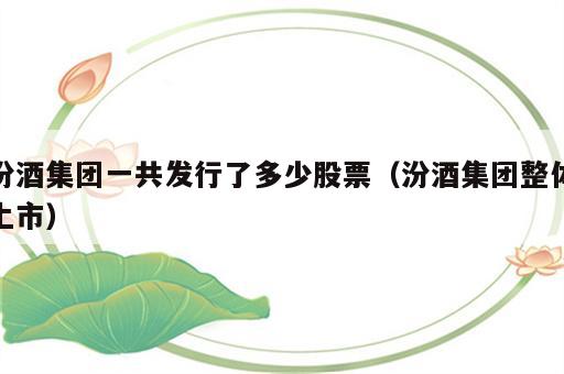 汾酒集团一共发行了多少股票（汾酒集团整体上市）
