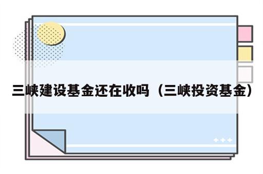 三峡建设基金还在收吗（三峡投资基金）