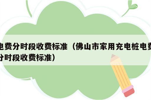 电费分时段收费标准（佛山市家用充电桩电费分时段收费标准）