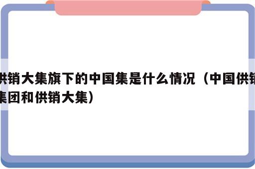 供销大集旗下的中国集是什么情况（中国供销集团和供销大集）