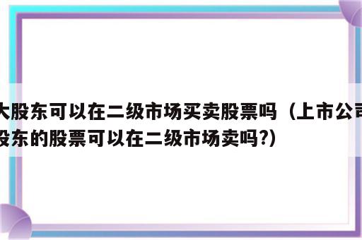 大股东可以在二级市场买卖股票吗（上市公司股东的股票可以在二级市场卖吗?）
