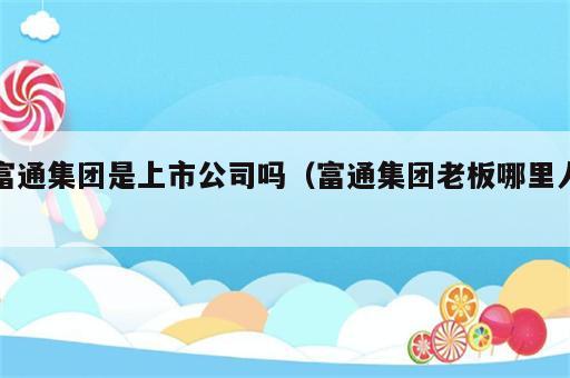 富通集团是上市公司吗（富通集团老板哪里人）