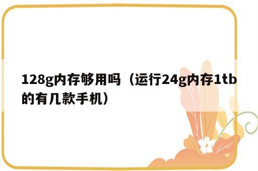 128g内存够用吗（运行24g内存1tb的有几款手机）