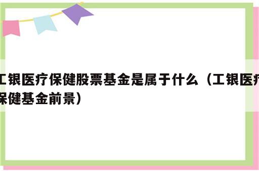 工银医疗保健股票基金是属于什么（工银医疗保健基金前景）