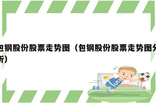包钢股份股票走势图（包钢股份股票走势图分析）