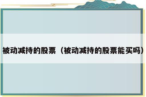 被动减持的股票（被动减持的股票能买吗）