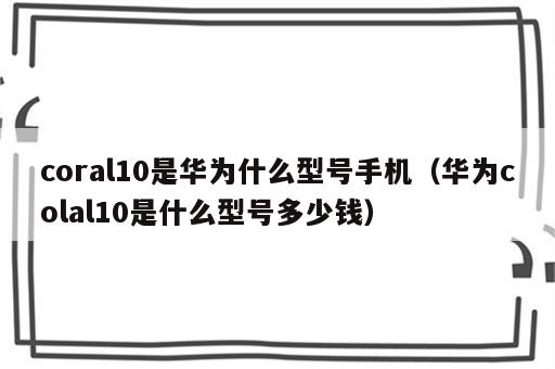 coral10是华为什么型号手机（华为colal10是什么型号多少钱）
