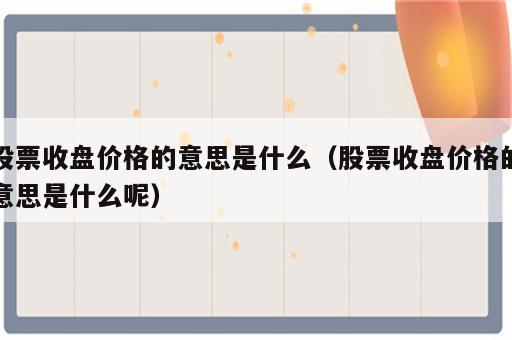 股票收盘价格的意思是什么（股票收盘价格的意思是什么呢）