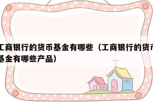 工商银行的货币基金有哪些（工商银行的货币基金有哪些产品）