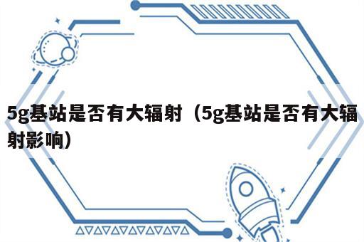 5g基站是否有大辐射（5g基站是否有大辐射影响）