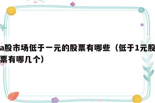a股市场低于一元的股票有哪些（低于1元股票有哪几个）