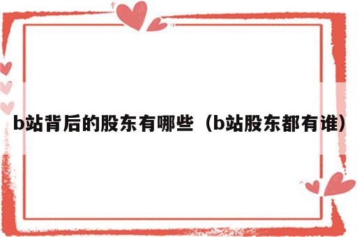 b站背后的股东有哪些（b站股东都有谁）