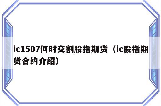 ic1507何时交割股指期货（ic股指期货合约介绍）