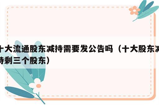 十大流通股东减持需要发公告吗（十大股东减持剩三个股东）