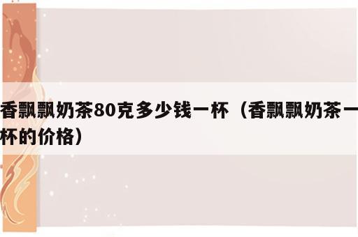 香飘飘奶茶80克多少钱一杯（香飘飘奶茶一杯的价格）