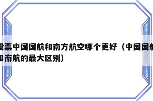 股票中国国航和南方航空哪个更好（中国国航和南航的最大区别）