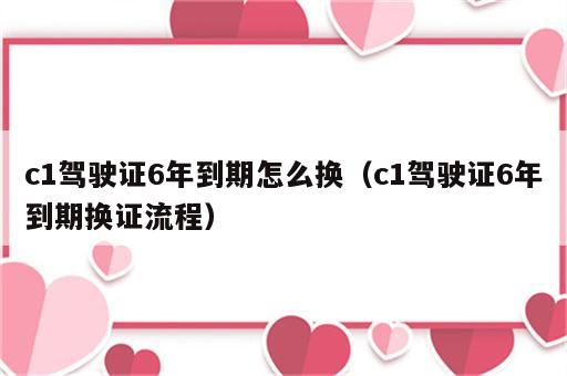 c1驾驶证6年到期怎么换（c1驾驶证6年到期换证流程）