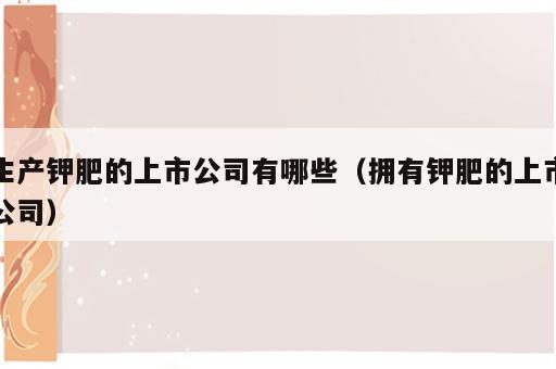 生产钾肥的上市公司有哪些（拥有钾肥的上市公司）