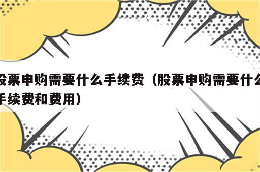 股票申购需要什么手续费（股票申购需要什么手续费和费用）