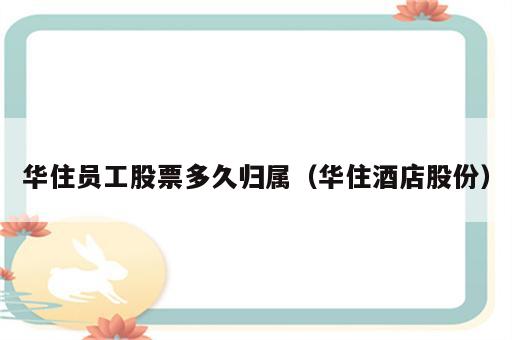 华住员工股票多久归属（华住酒店股份）