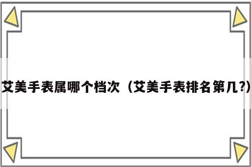 艾美手表属哪个档次（艾美手表排名第几?）