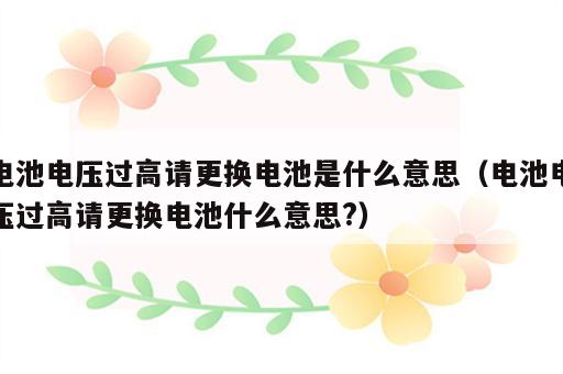 电池电压过高请更换电池是什么意思（电池电压过高请更换电池什么意思?）