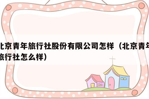 北京青年旅行社股份有限公司怎样（北京青年旅行社怎么样）