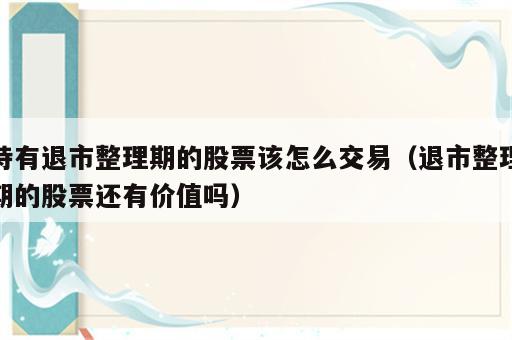持有退市整理期的股票该怎么交易（退市整理期的股票还有价值吗）